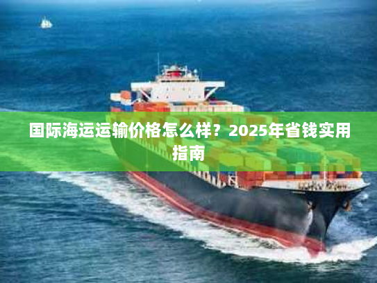 国际海运运输价格怎么样?2025年省钱实用指南 国际海运运输价格怎么样?2025年省钱实用指南