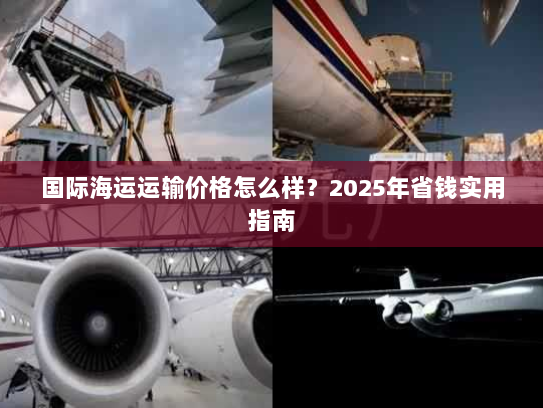 国际海运运输价格怎么样?2025年省钱实用指南 国际海运运输价格怎么样?2025年省钱实用指南