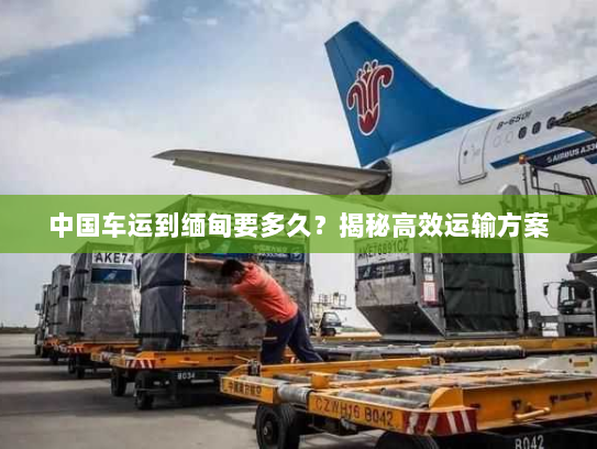 中国车运到缅甸要多久?揭秘高效运输方案 中国车运到缅甸要多久?揭秘高效运输方案