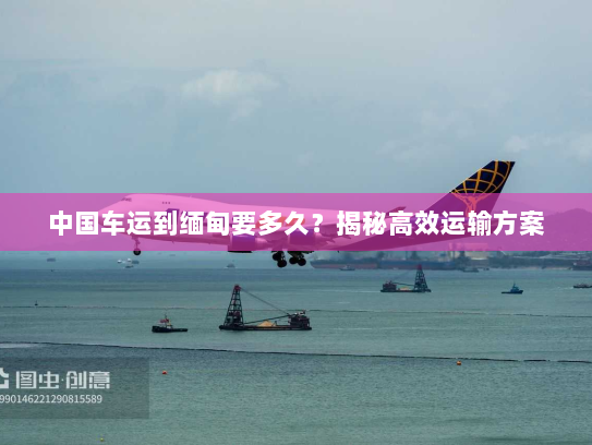 中国车运到缅甸要多久?揭秘高效运输方案 中国车运到缅甸要多久?揭秘高效运输方案