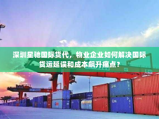 深圳星驰国际货代，物业企业如何解决国际货运延误和成本飙升痛点？