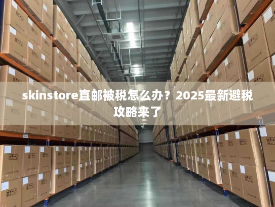 skinstore直邮被税怎么办？2025最新避税攻略来了