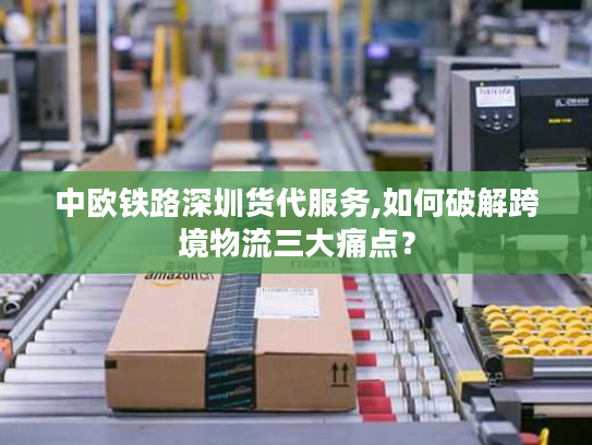 中欧铁路深圳货代服务,如何破解跨境物流三大痛点？