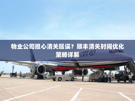 物业公司担心清关延误?顺丰清关时间优化策略详解 物业公司担心清关延误?顺丰清关时间优化策略详解