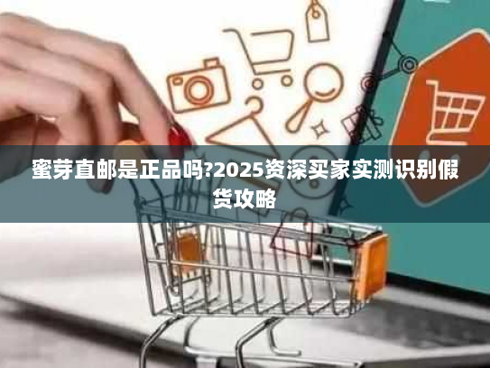 蜜芽直邮是正品吗?2025资深买家实测识别假货攻略