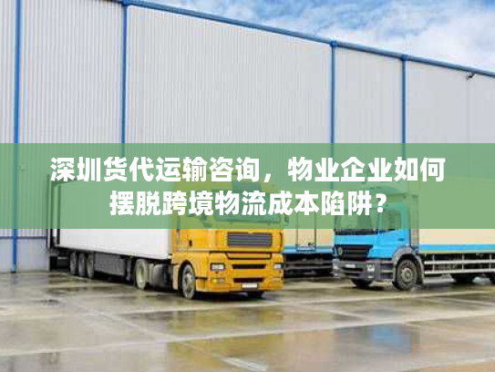 深圳货代运输咨询,物业企业如何摆脱跨境物流成本陷阱? 深圳货代运输咨询,物业企业如何摆脱跨境物流成本陷阱?