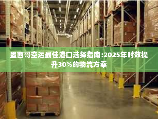 墨西哥空运最佳港口选择指南:2025年时效提升30%的物流方案
