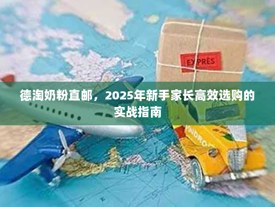 德淘奶粉直邮,2025年新手家长高效选购的实战指南 德淘奶粉直邮,2025年新手家长高效选购的实战指南
