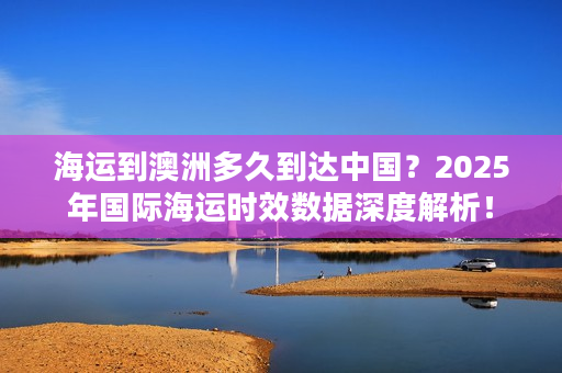 海运到澳洲多久到达中国？2025年国际海运时效数据深度解析！