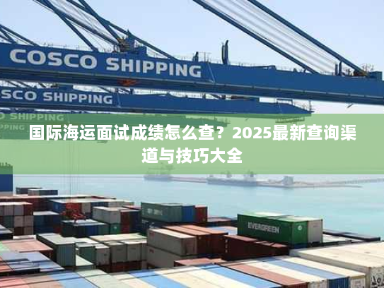 国际海运面试成绩怎么查?2025最新查询渠道与技巧大全 国际海运面试成绩怎么查?2025最新查询渠道与技巧大全