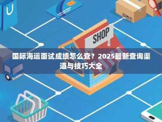 国际海运面试成绩怎么查?2025最新查询渠道与技巧大全 国际海运面试成绩怎么查?2025最新查询渠道与技巧大全