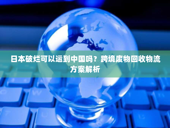日本破烂可以运到中国吗?跨境废物回收物流方案解析 日本破烂可以运到中国吗?跨境废物回收物流方案解析