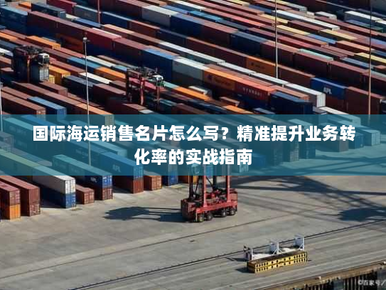 国际海运销售名片怎么写?精准提升业务转化率的实战指南 国际海运销售名片怎么写?精准提升业务转化率的实战指南