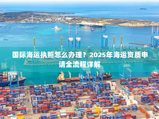国际海运执照怎么办理？2025年海运资质申请全流程详解