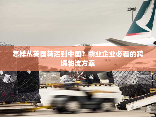 怎样从英国转运到中国？物业企业必看的跨境物流方案