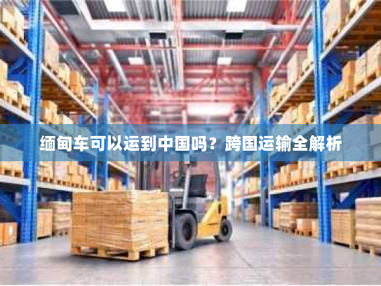 缅甸车可以运到中国吗?跨国运输全解析 缅甸车可以运到中国吗?跨国运输全解析