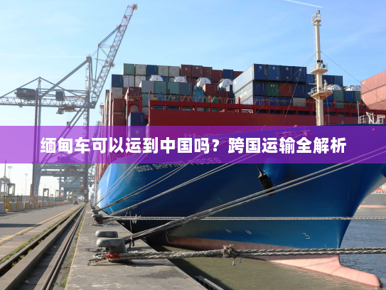 缅甸车可以运到中国吗?跨国运输全解析 缅甸车可以运到中国吗?跨国运输全解析
