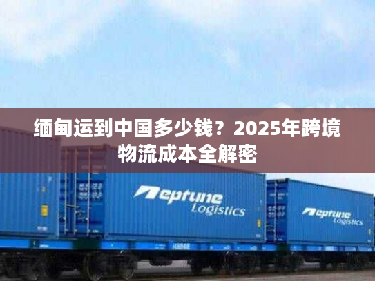 缅甸运到中国多少钱？2025年跨境物流成本全解密