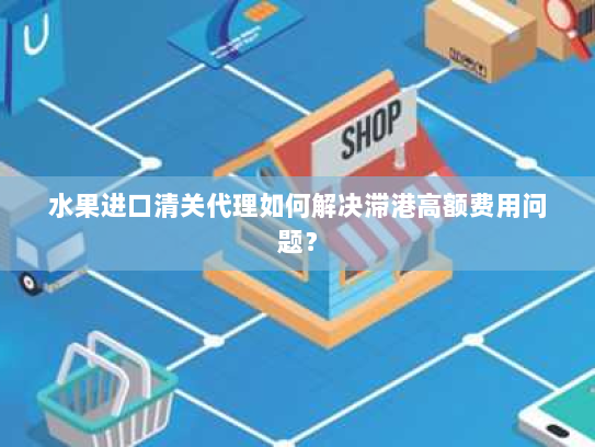 水果进口清关代理如何解决滞港高额费用问题？