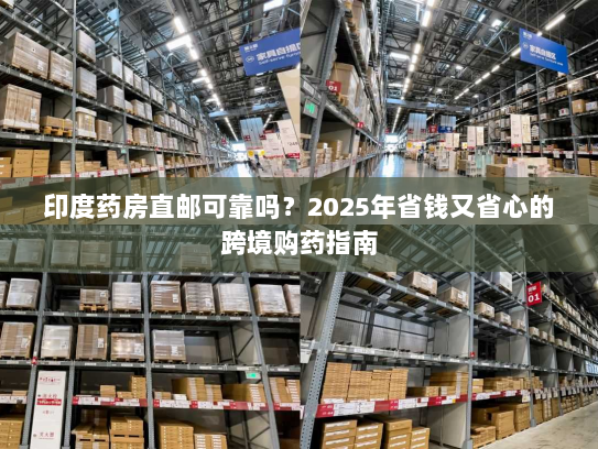 印度药房直邮可靠吗?2025年省钱又省心的跨境购药指南 印度药房直邮可靠吗?2025年省钱又省心的跨境购药指南