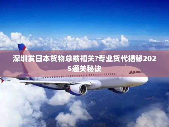 深圳发日本货物总被扣关?专业货代揭秘2025通关秘诀 深圳发日本货物总被扣关?专业货代揭秘2025通关秘诀