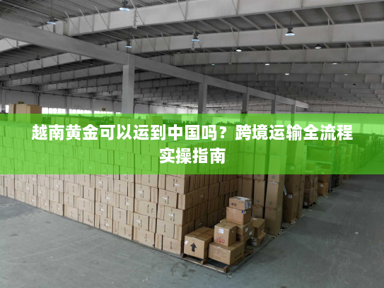 越南黄金可以运到中国吗？跨境运输全流程实操指南