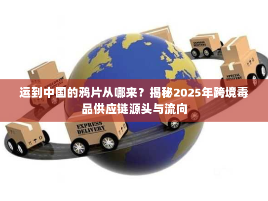 运到中国的鸦片从哪来?揭秘2025年跨境毒品供应链源头与流向 运到中国的鸦片从哪来?揭秘2025年跨境毒品供应链源头与流向