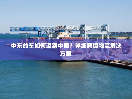 中东的车如何运到中国?详细跨境物流解决方案 中东的车如何运到中国?详细跨境物流解决方案