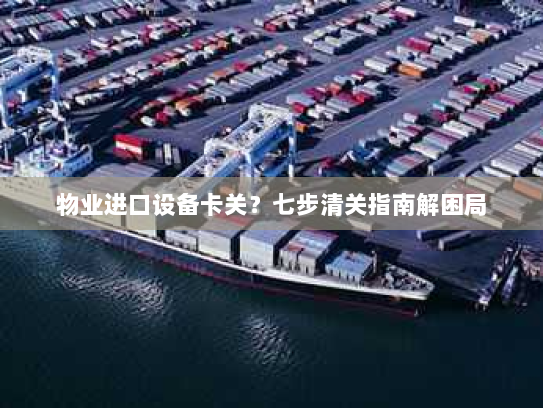 物业进口设备卡关?七步清关指南解困局 物业进口设备卡关?七步清关指南解困局