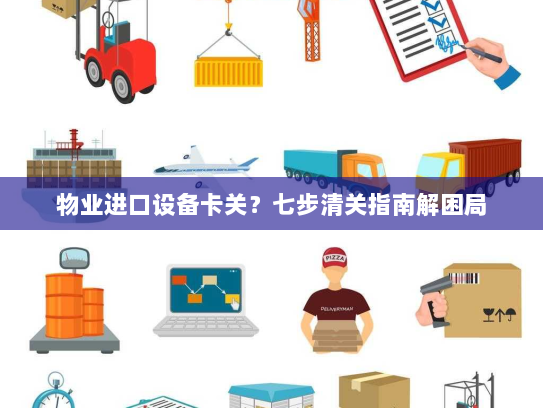 物业进口设备卡关?七步清关指南解困局 物业进口设备卡关?七步清关指南解困局
