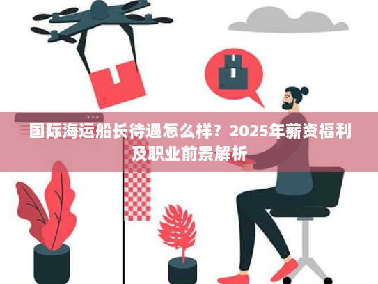 国际海运船长待遇怎么样?2025年薪资福利及职业前景解析 国际海运船长待遇怎么样?2025年薪资福利及职业前景解析