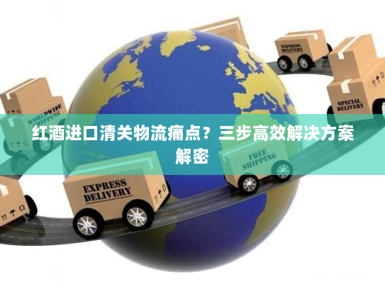 红酒进口清关物流痛点?三步高效解决方案解密 红酒进口清关物流痛点?三步高效解决方案解密