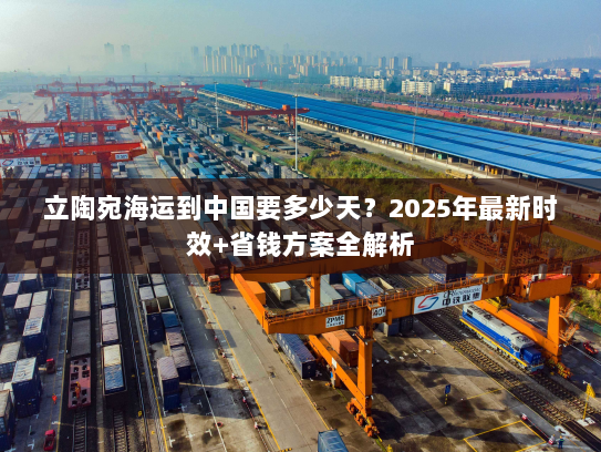 立陶宛海运到中国要多少天？2025年最新时效+省钱方案全解析