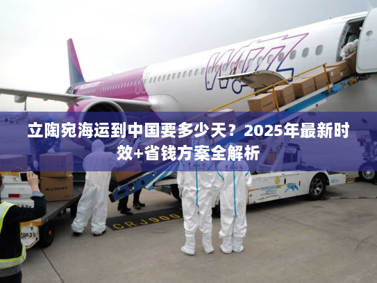 立陶宛海运到中国要多少天？2025年最新时效+省钱方案全解析