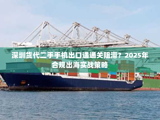 深圳货代二手手机出口遇通关阻滞?2025年合规出海实战策略 深圳货代二手手机出口遇通关阻滞?2025年合规出海实战策略