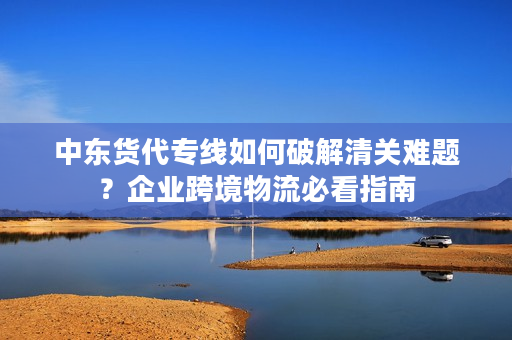 中东货代专线如何破解清关难题？企业跨境物流必看指南