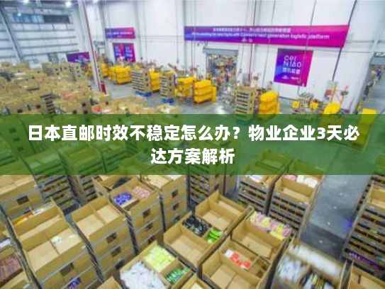 日本直邮时效不稳定怎么办？物业企业3天必达方案解析