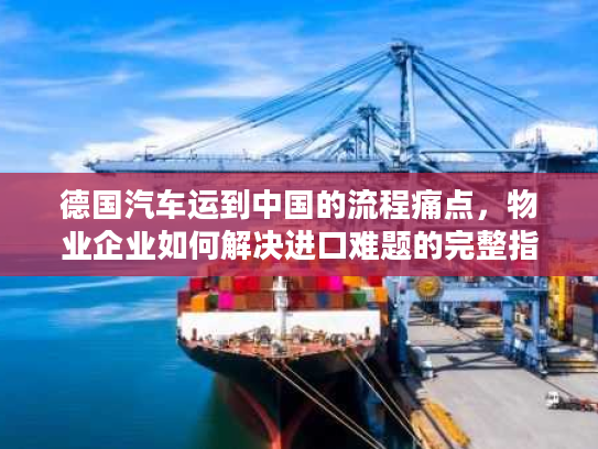德国汽车运到中国的流程痛点，物业企业如何解决进口难题的完整指南