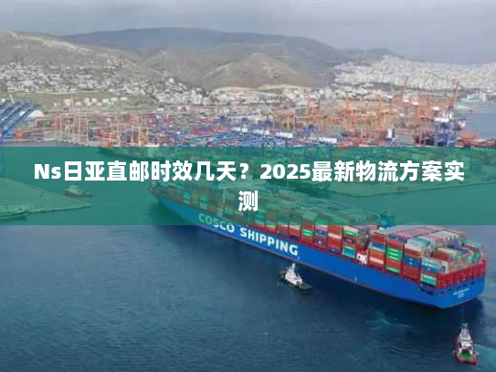 Ns日亚直邮时效几天?2025最新物流方案实测 Ns日亚直邮时效几天?2025最新物流方案实测
