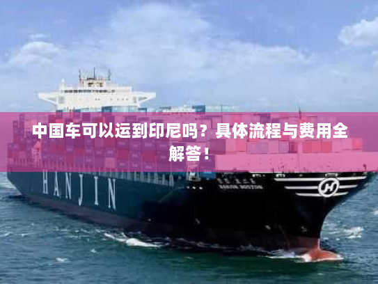 中国车可以运到印尼吗？具体流程与费用全解答！