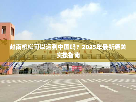 越南槟榔可以运到中国吗?2025年最新通关实操指南 越南槟榔可以运到中国吗?2025年最新通关实操指南