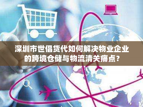 深圳市世倡货代如何解决物业企业的跨境仓储与物流清关痛点？