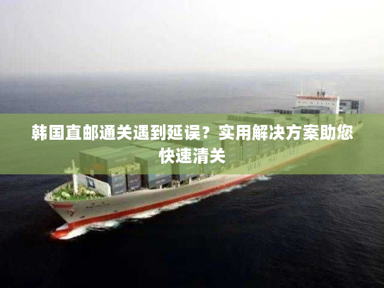 韩国直邮通关遇到延误?实用解决方案助您快速清关 韩国直邮通关遇到延误?实用解决方案助您快速清关