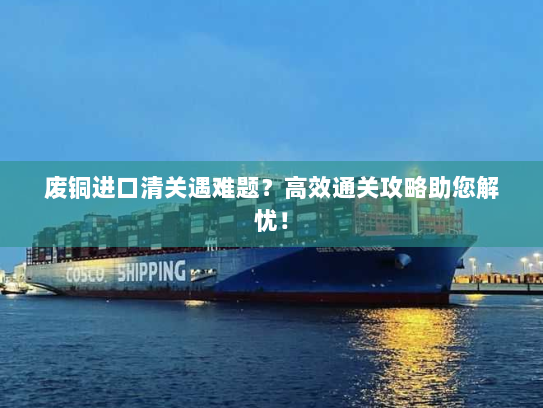 废铜进口清关遇难题？高效通关攻略助您解忧！