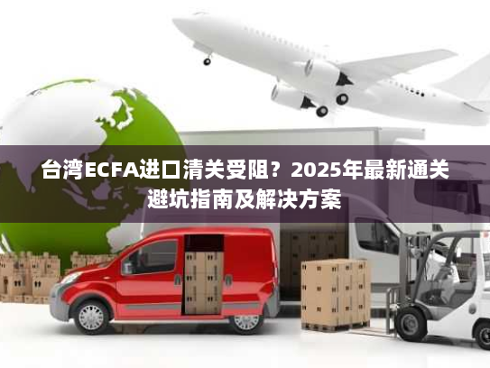 台湾ECFA进口清关受阻？2025年最新通关避坑指南及解决方案