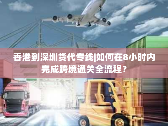 香港到深圳货代专线|如何在8小时内完成跨境通关全流程？