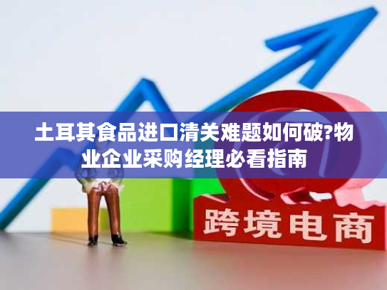 土耳其食品进口清关难题如何破?物业企业采购经理必看指南