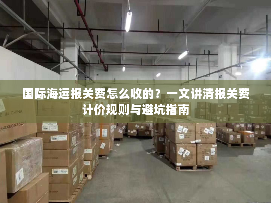 国际海运报关费怎么收的?一文讲清报关费计价规则与避坑指南 国际海运报关费怎么收的?一文讲清报关费计价规则与避坑指南