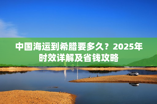 中国海运到希腊要多久？2025年时效详解及省钱攻略
