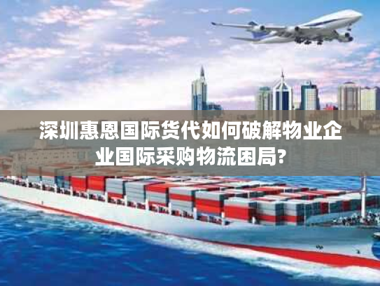 深圳惠恩国际货代如何破解物业企业国际采购物流困局?
